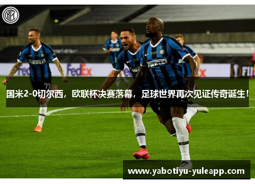 国米2-0切尔西，欧联杯决赛落幕，足球世界再次见证传奇诞生！