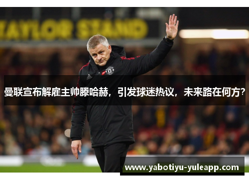 曼联宣布解雇主帅滕哈赫，引发球迷热议，未来路在何方？