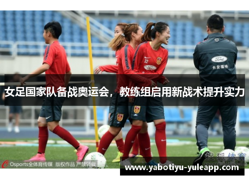 女足国家队备战奥运会，教练组启用新战术提升实力