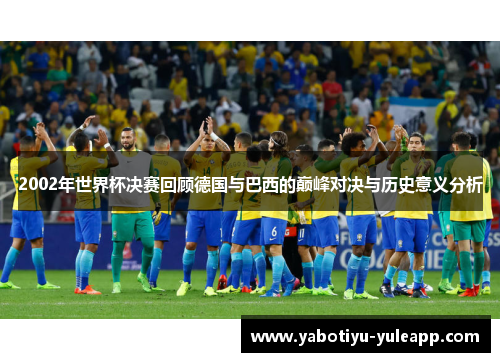 2002年世界杯决赛回顾德国与巴西的巅峰对决与历史意义分析